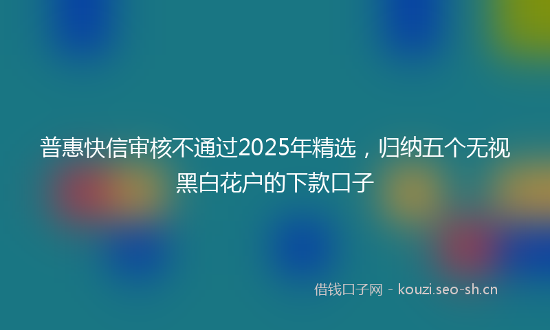 普惠快信审核不通过2025年精选,归纳五个无视黑白花户的下款口子