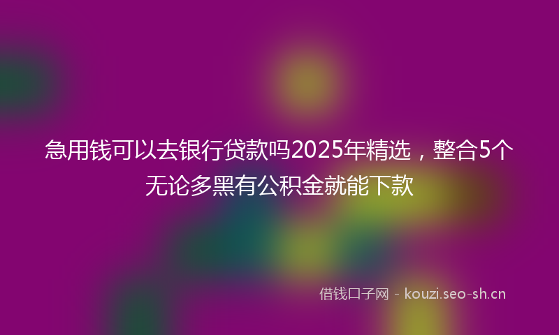 急用钱可以去银行贷款吗2025年精选，整合5个无论多黑有公积金就能下款