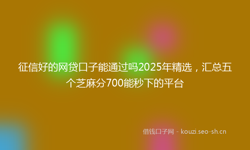 征信好的网贷口子能通过吗2025年精选，汇总五个芝麻分700能秒下的平台
