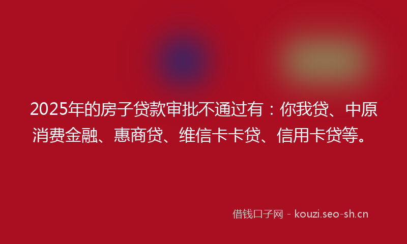 2025年的房子贷款审批不通过有：你我贷、中原消费金融、惠商贷、维信卡卡贷、信用卡贷等。