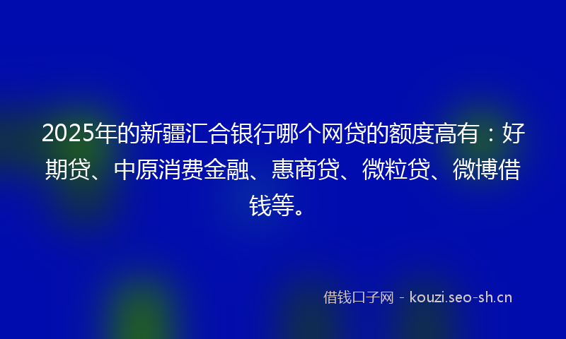 2025年的新疆汇合银行哪个网贷的额度高有：好期贷、中原消费金融、惠商贷、微粒贷、微博借钱等。