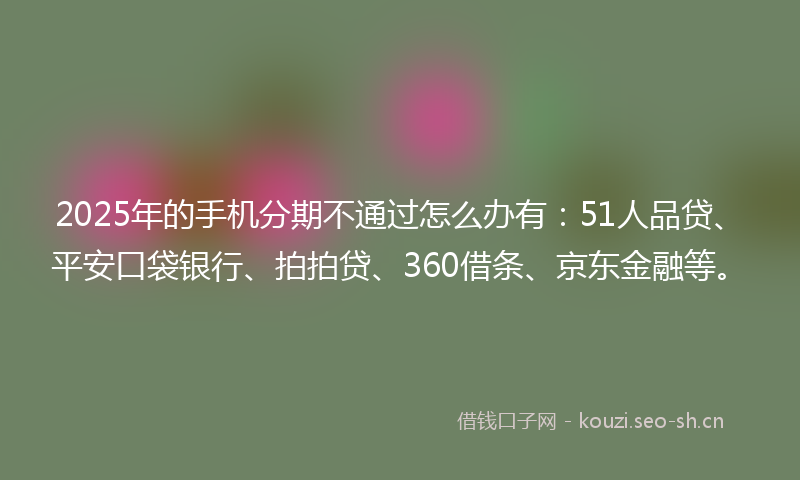 2025年的手机分期不通过怎么办有：51人品贷、平安口袋银行、拍拍贷、360借条、京东金融等。
