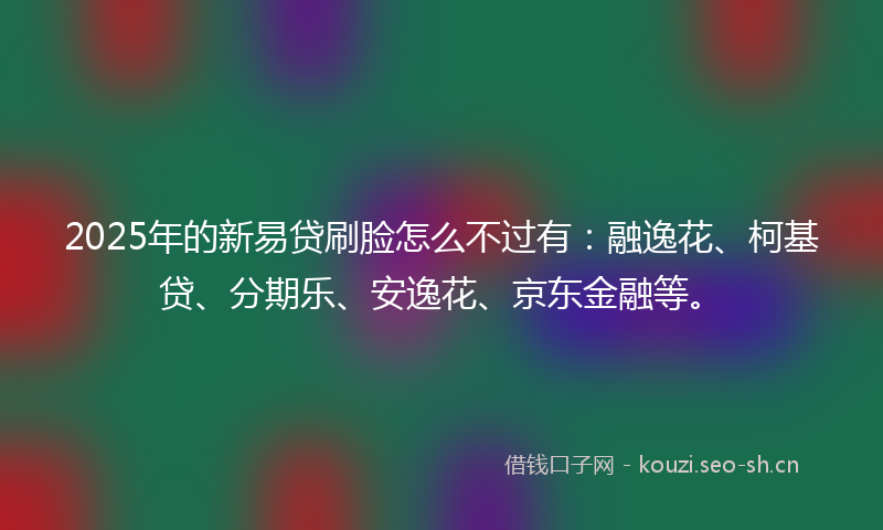 2025年的新易贷刷脸怎么不过有：融逸花、柯基贷、分期乐、安逸花、京东金融等。