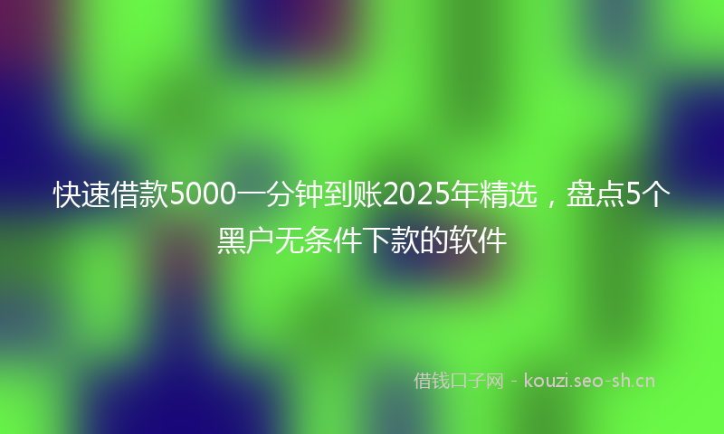 快速借款5000一分钟到账2025年精选，盘点5个黑户无条件下款的软件