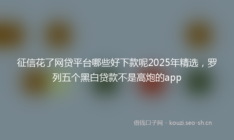 征信花了网贷平台哪些好下款呢2025年精选,罗列五个黑白贷款不是高炮的app
