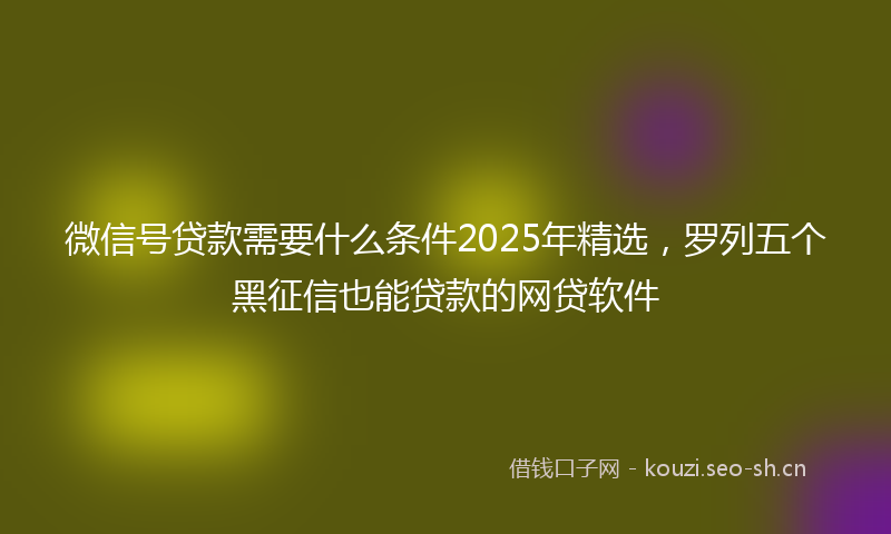 微信号贷款需要什么条件2025年精选，罗列五个黑征信也能贷款的网贷软件