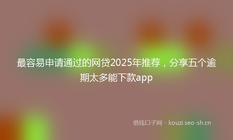 最容易申请通过的网贷2025年推荐，分享五个逾期太多能下款app