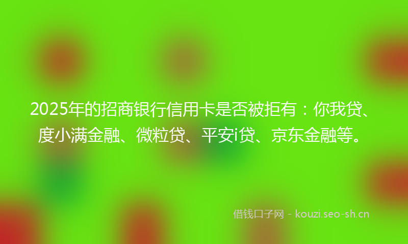 2025年的招商银行信用卡是否被拒有：你我贷、度小满金融、微粒贷、平安i贷、京东金融等。