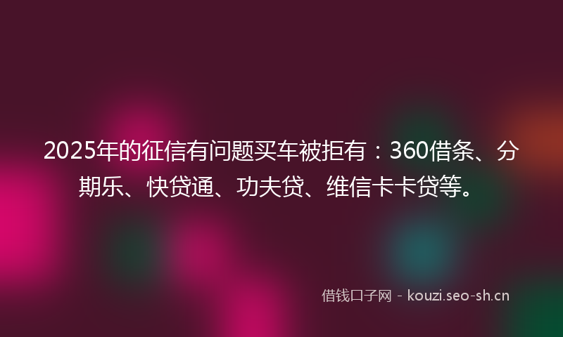 2025年的征信有问题买车被拒有：360借条、分期乐、快贷通、功夫贷、维信卡卡贷等。
