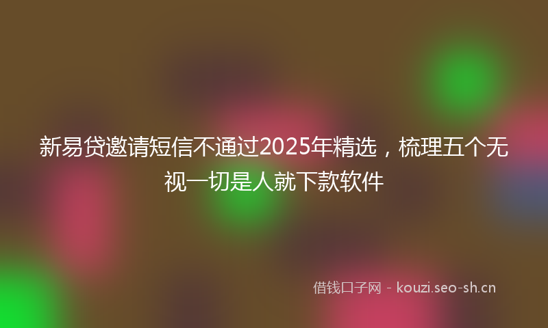 新易贷邀请短信不通过2025年精选，梳理五个无视一切是人就下款软件