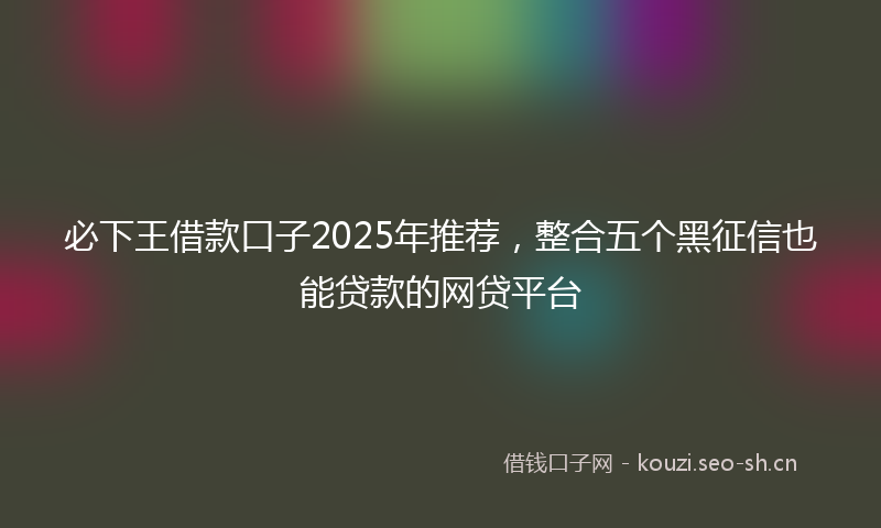 必下王借款口子2025年推荐，整合五个黑征信也能贷款的网贷平台