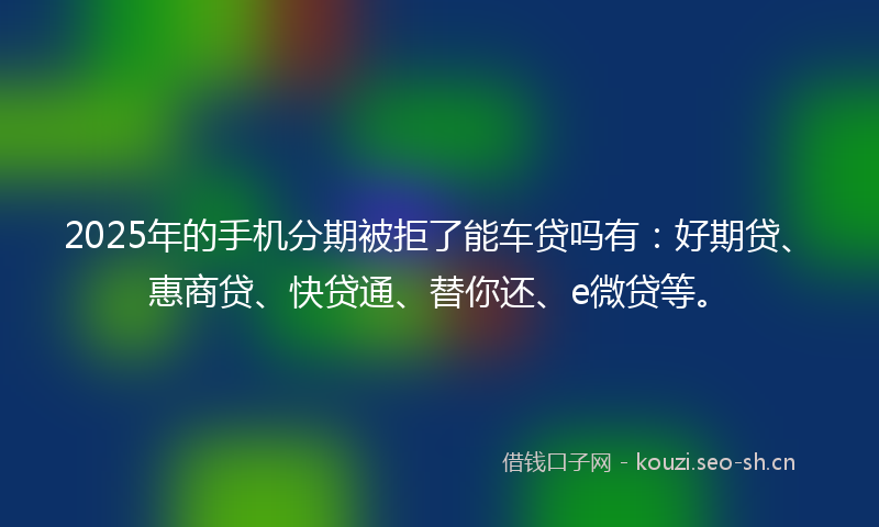 2025年的手机分期被拒了能车贷吗有：好期贷、惠商贷、快贷通、替你还、e微贷等。
