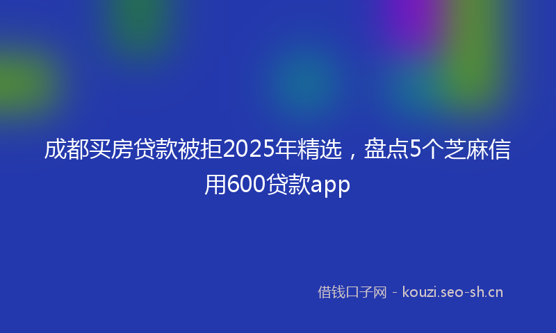 成都买房贷款被拒2025年精选，盘点5个芝麻信用600贷款app