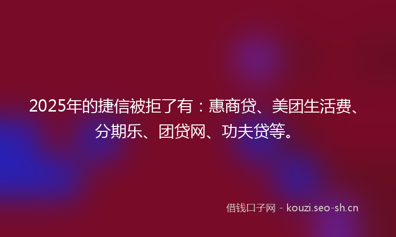 2025年的捷信被拒了有：惠商贷、美团生活费、分期乐、团贷网、功夫贷等。