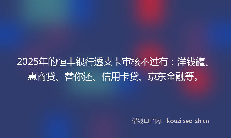 2025年的恒丰银行透支卡审核不过有：洋钱罐、惠商贷、替你还、信用卡贷、京东金融等。
