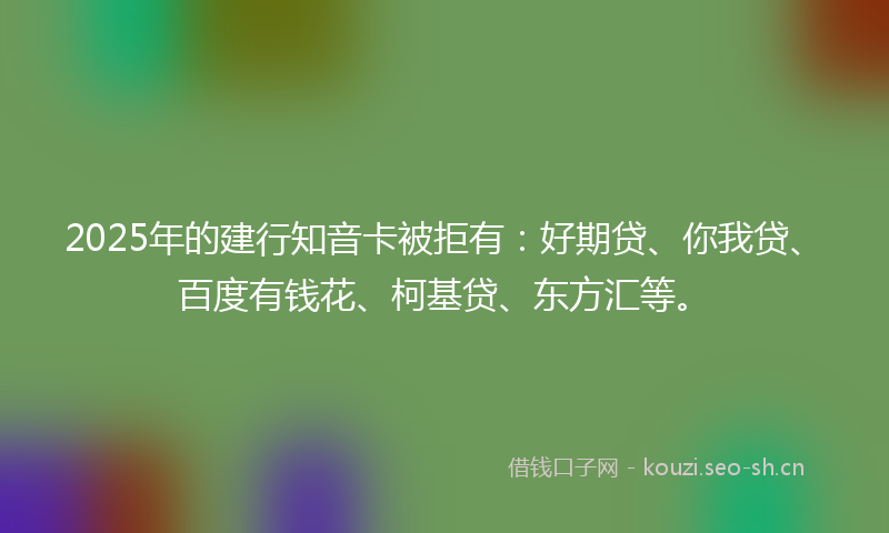 2025年的建行知音卡被拒有：好期贷、你我贷、百度有钱花、柯基贷、东方汇等。