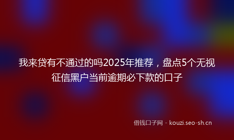 我来贷有不通过的吗2025年推荐，盘点5个无视征信黑户当前逾期必下款的口子