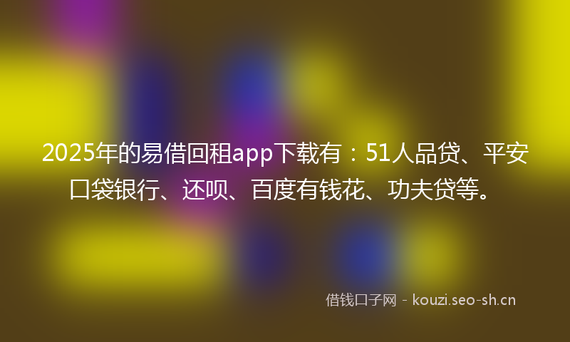 2025年的易借回租app下载有：51人品贷、平安口袋银行、还呗、百度有钱花、功夫贷等。