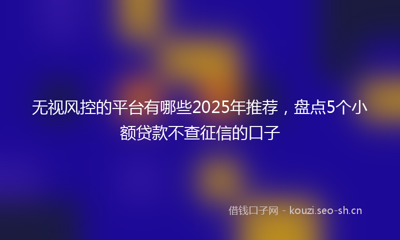 无视风控的平台有哪些2025年推荐,盘点5个小额贷款不查征信的口子