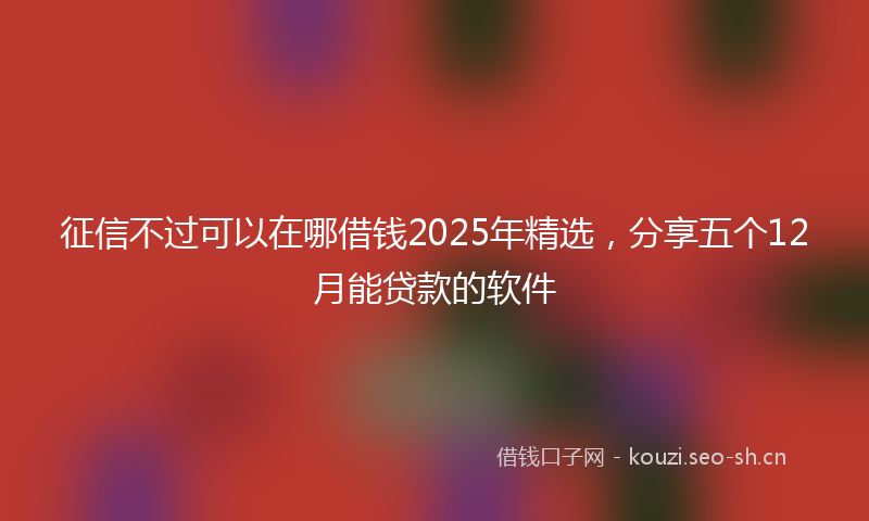 征信不过可以在哪借钱2025年精选，分享五个12月能贷款的软件