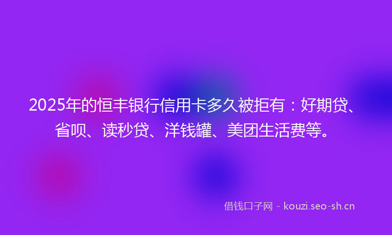 2025年的恒丰银行信用卡多久被拒有：好期贷、省呗、读秒贷、洋钱罐、美团生活费等。