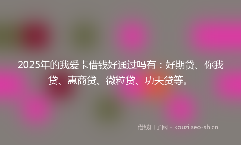 2025年的我爱卡借钱好通过吗有：好期贷、你我贷、惠商贷、微粒贷、功夫贷等。
