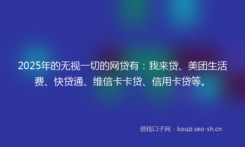 2025年的无视一切的网贷有：我来贷、美团生活费、快贷通、维信卡卡贷、信用卡贷等。