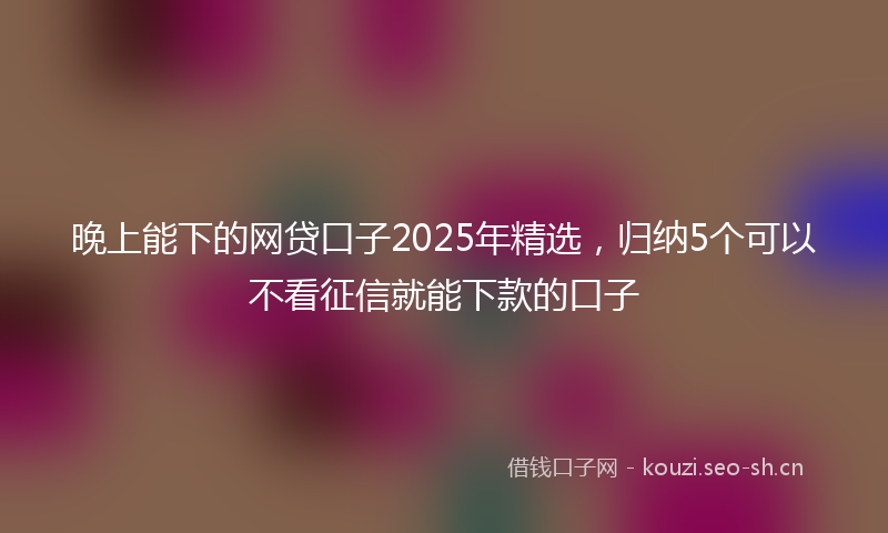 晚上能下的网贷口子2025年精选，归纳5个可以不看征信就能下款的口子