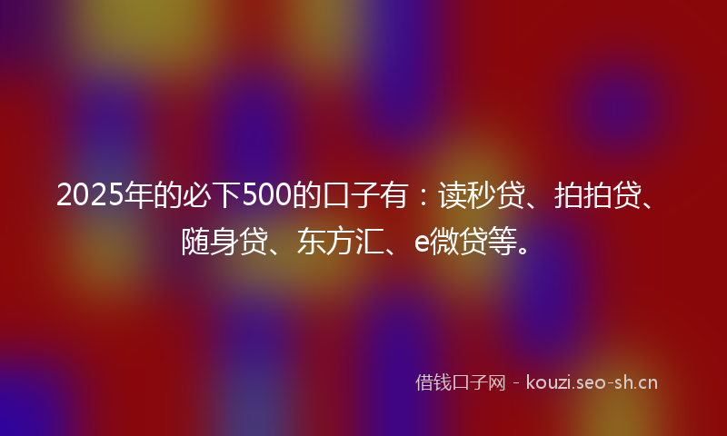 2025年的必下500的口子有：读秒贷、拍拍贷、随身贷、东方汇、e微贷等。