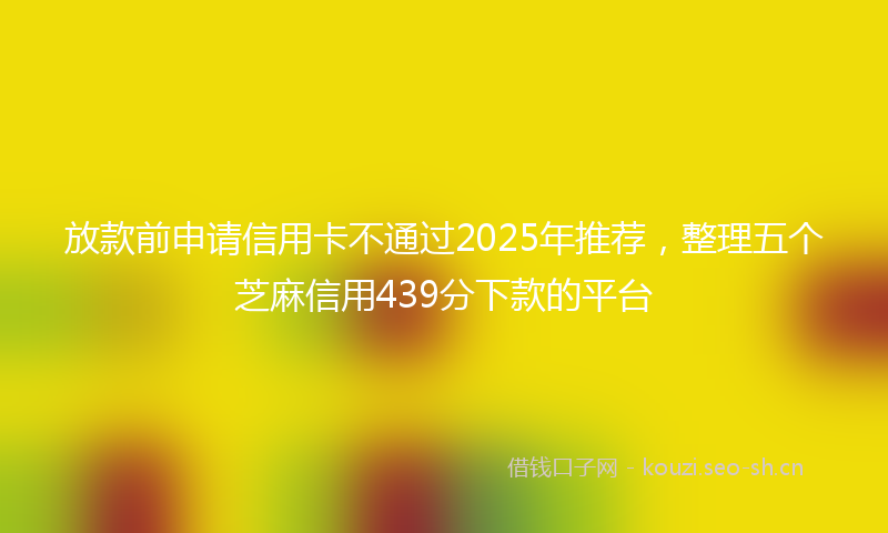 放款前申请信用卡不通过2025年推荐，整理五个芝麻信用439分下款的平台