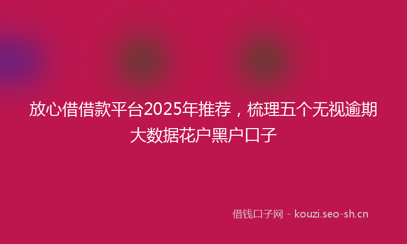 放心借借款平台2025年推荐，梳理五个无视逾期大数据花户黑户口子