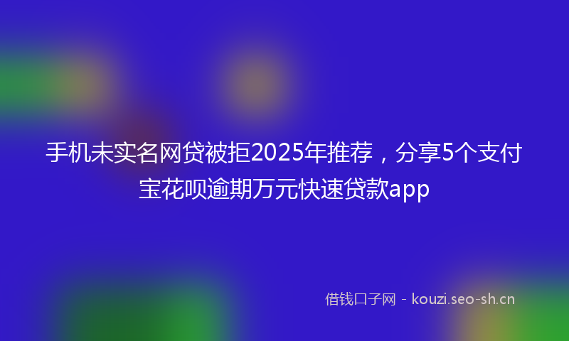 手机未实名网贷被拒2025年推荐,分享5个支付宝花呗逾期万元快速贷款app