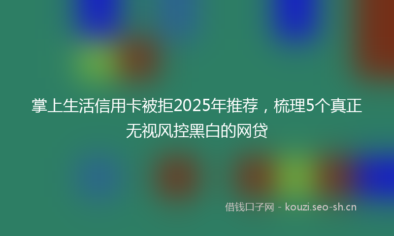 掌上生活信用卡被拒2025年推荐，梳理5个真正无视风控黑白的网贷