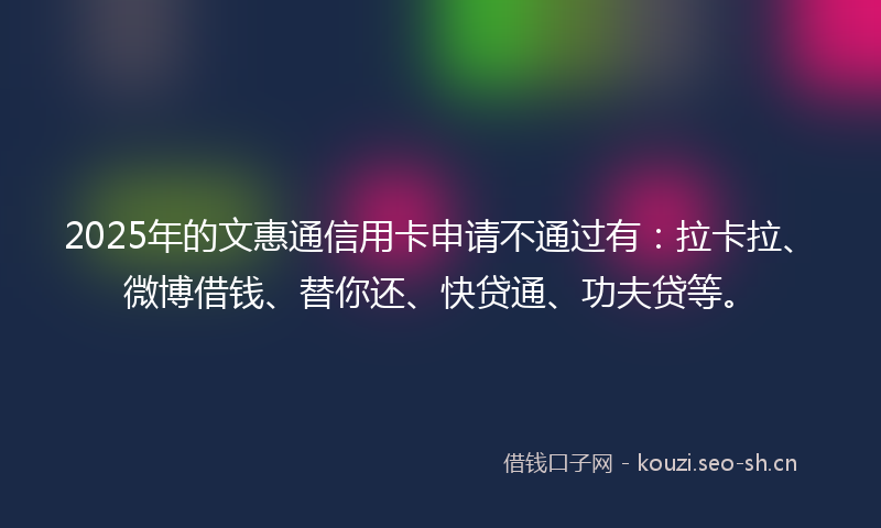 2025年的文惠通信用卡申请不通过有：拉卡拉、微博借钱、替你还、快贷通、功夫贷等。