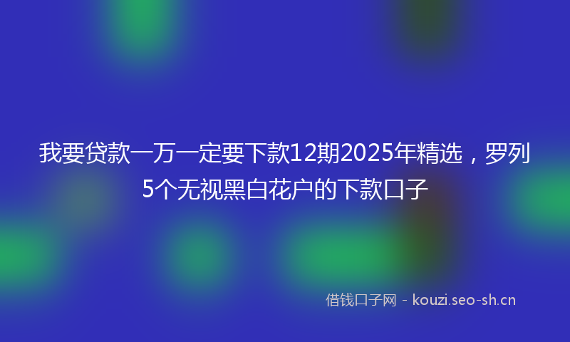 我要贷款一万一定要下款12期2025年精选，罗列5个无视黑白花户的下款口子
