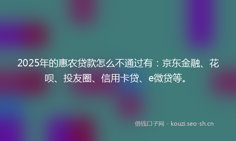 2025年的惠农贷款怎么不通过有：京东金融、花呗、投友圈、信用卡贷、e微贷等。
