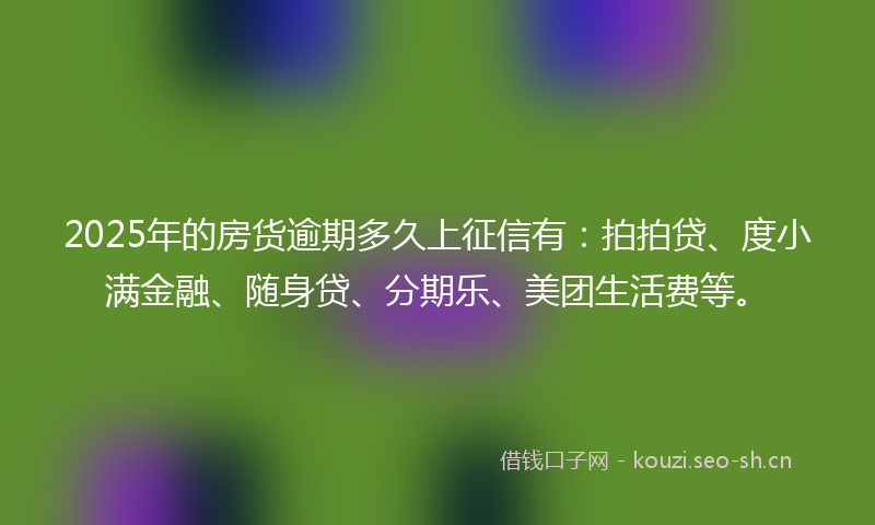 2025年的房货逾期多久上征信有：拍拍贷、度小满金融、随身贷、分期乐、美团生活费等。