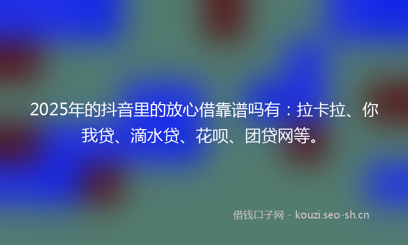 2025年的抖音里的放心借靠谱吗有:拉卡拉、你我贷、滴水贷、花呗、团贷网等。