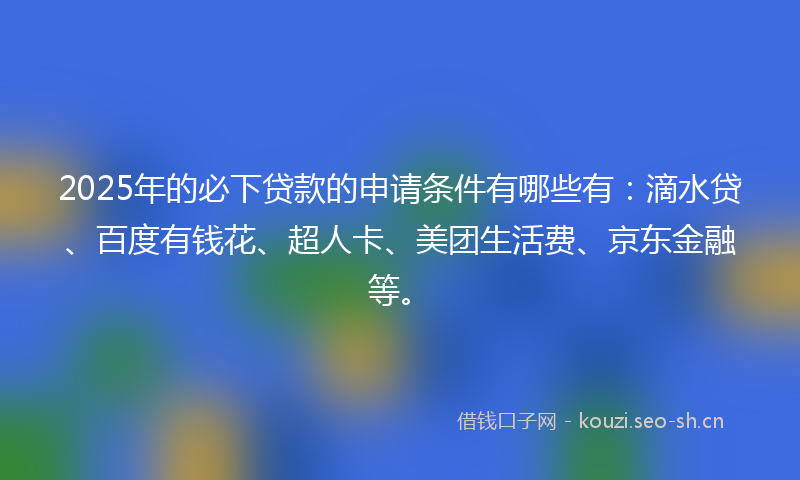 2025年的必下贷款的申请条件有哪些有：滴水贷、百度有钱花、超人卡、美团生活费、京东金融等。