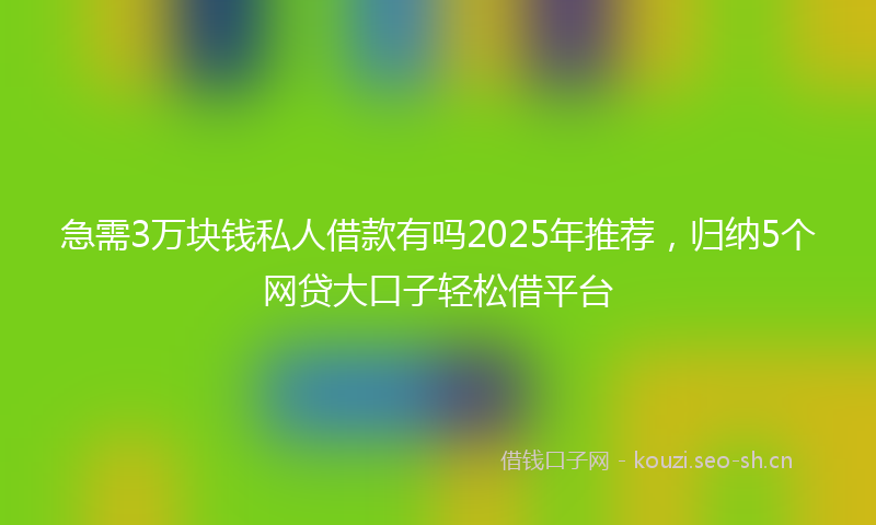 急需3万块钱私人借款有吗2025年推荐，归纳5个网贷大口子轻松借平台