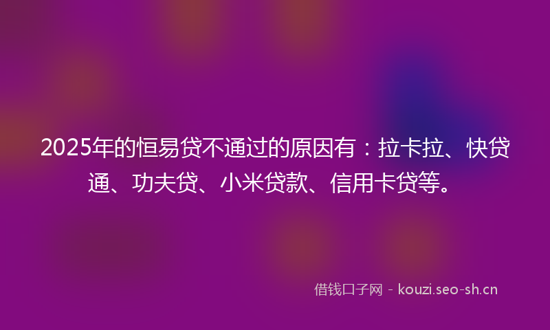2025年的恒易贷不通过的原因有：拉卡拉、快贷通、功夫贷、小米贷款、信用卡贷等。