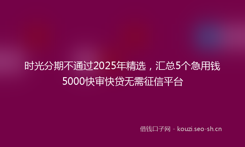 时光分期不通过2025年精选，汇总5个急用钱5000快审快贷无需征信平台
