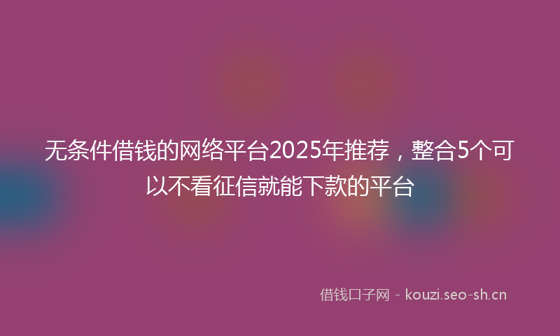 无条件借钱的网络平台2025年推荐，整合5个可以不看征信就能下款的平台