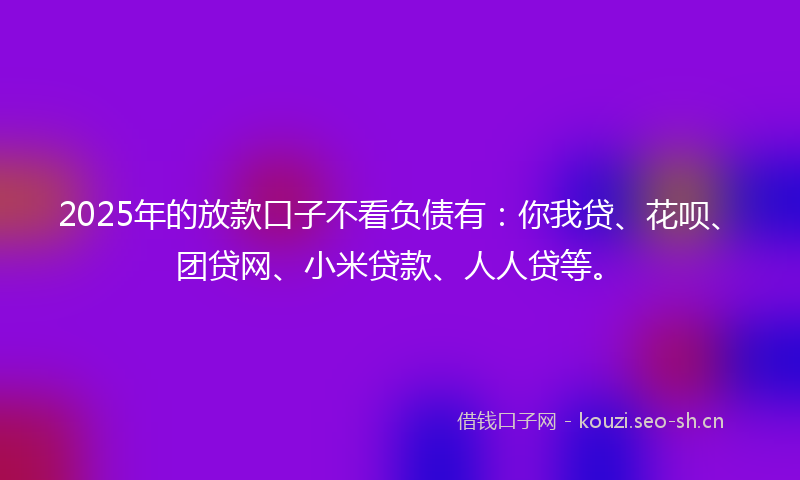 2025年的放款口子不看负债有：你我贷、花呗、团贷网、小米贷款、人人贷等。