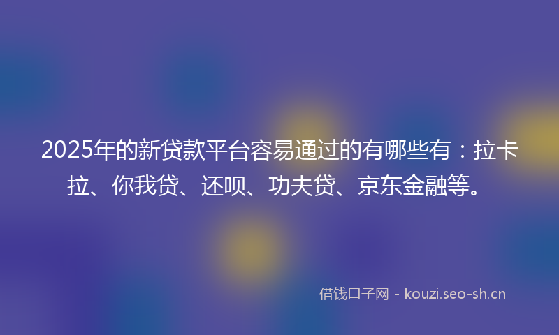 2025年的新贷款平台容易通过的有哪些有：拉卡拉、你我贷、还呗、功夫贷、京东金融等。