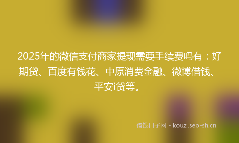 2025年的微信支付商家提现需要手续费吗有：好期贷、百度有钱花、中原消费金融、微博借钱、平安i贷等。