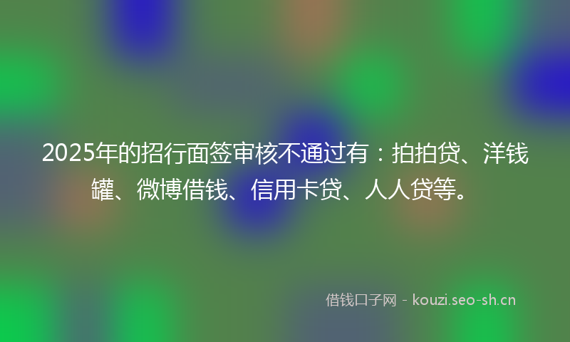 2025年的招行面签审核不通过有：拍拍贷、洋钱罐、微博借钱、信用卡贷、人人贷等。