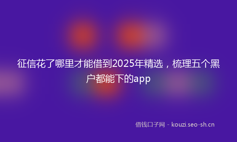 征信花了哪里才能借到2025年精选，梳理五个黑户都能下的app