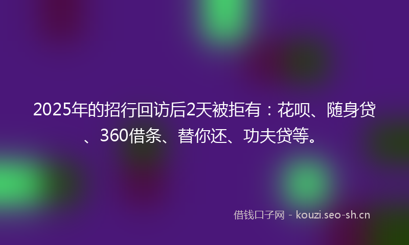 2025年的招行回访后2天被拒有：花呗、随身贷、360借条、替你还、功夫贷等。