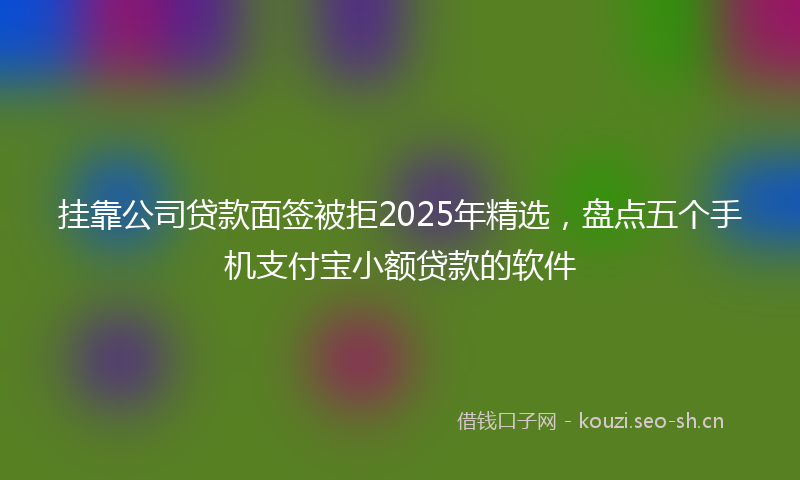 挂靠公司贷款面签被拒2025年精选，盘点五个手机支付宝小额贷款的软件